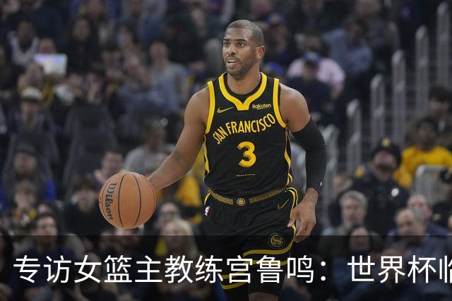 专访女篮主教练宫鲁鸣：世界杯临近，队伍正逐渐成形