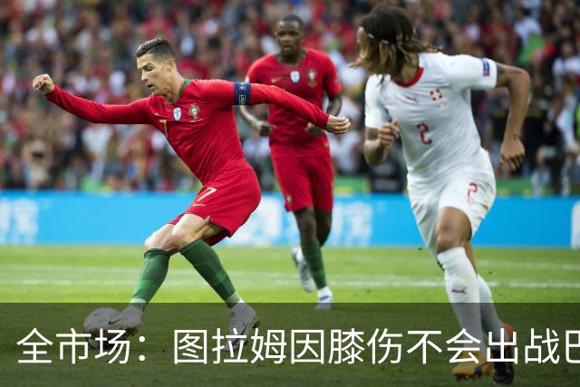 全市场：图拉姆因膝伤不会出战巴塞尔，尤文还得考虑出售他换钱