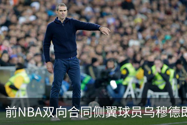 前NBA双向合同侧翼球员乌穆德即将加盟西甲豪门，是否迎来新机遇？