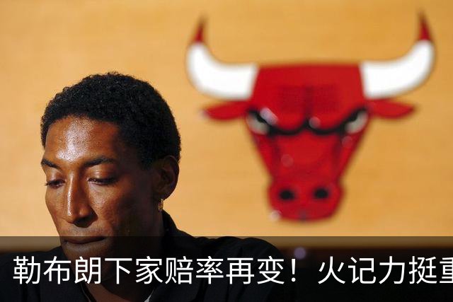 勒布朗下家赔率再变！火记力挺重返迈阿密 富保罗透露抉择看硬实力