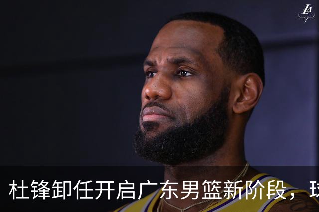 杜锋卸任开启广东男篮新阶段，球队外援人选正式敲定，昔日爱将处境尴尬，内线潜力小将去向依旧不明