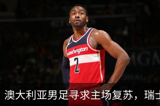 澳大利亚男足寻求主场复苏，瑞士男足客场表现强劲！