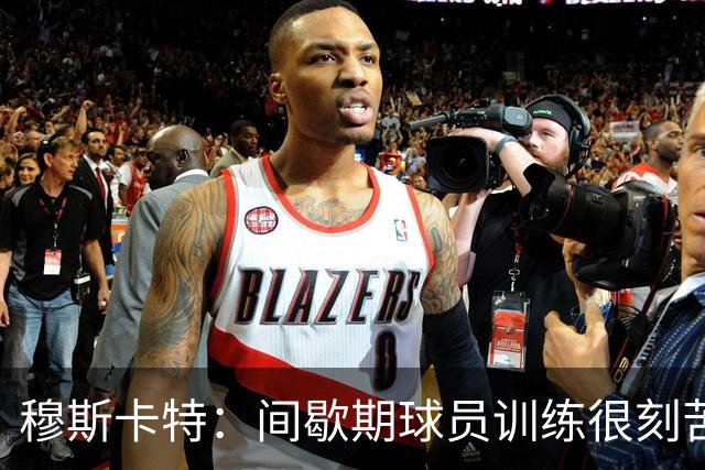 穆斯卡特：间歇期球员训练很刻苦，将保持谨慎和认真的态度去比赛