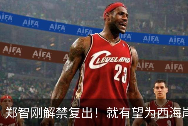 郑智刚解禁复出！就有望为西海岸敲定重量级新援入队，值得期待