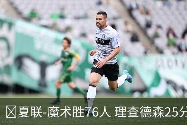 🏀夏联-魔术胜76人 理查德森25分 莫拉莱斯13+10 菲隆三分13中1