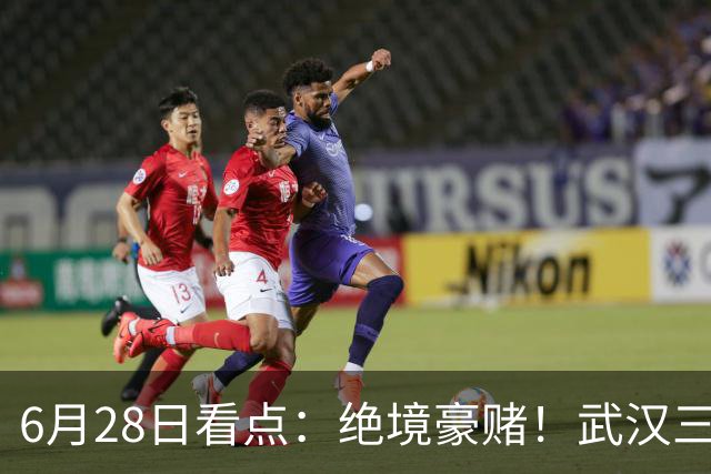 6月28日看点：绝境豪赌！武汉三镇租来三位前国脚，这支降级队真能起死回生？
