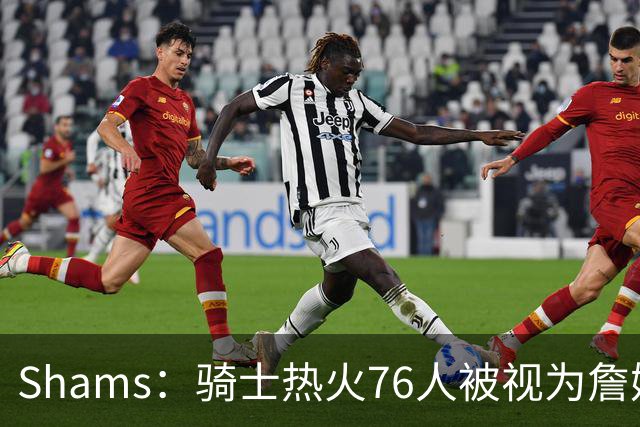 Shams：骑士热火76人被视为詹姆斯争夺战中最具竞争力的领跑球队